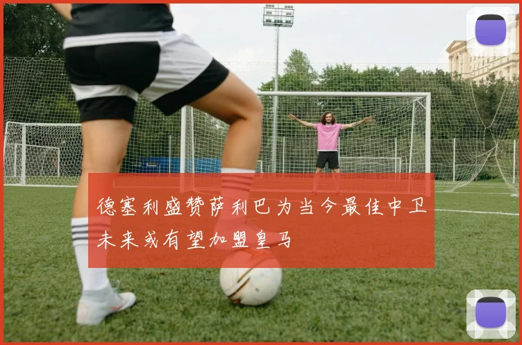 德塞利盛赞萨利巴为当今最佳中卫未来或有望加盟皇马