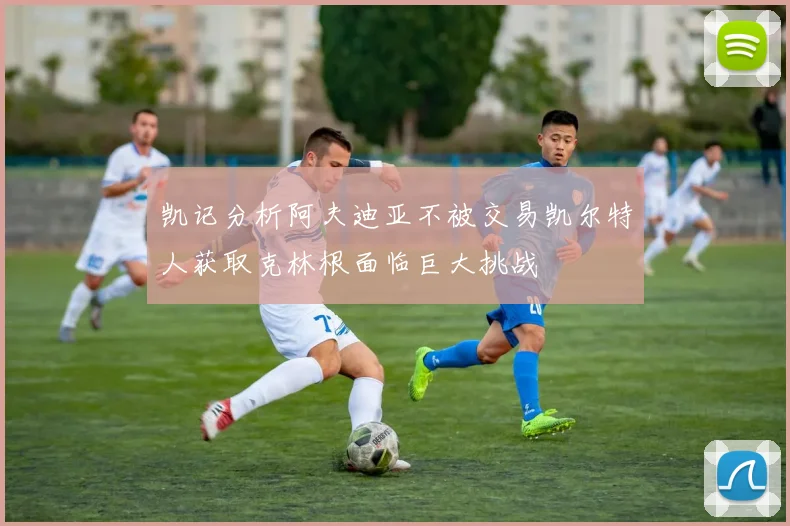 凯记分析阿夫迪亚不被交易凯尔特人获取克林根面临巨大挑战