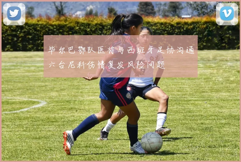 毕尔巴鄂队医将与西班牙足协沟通六台尼科伤情复发风险问题