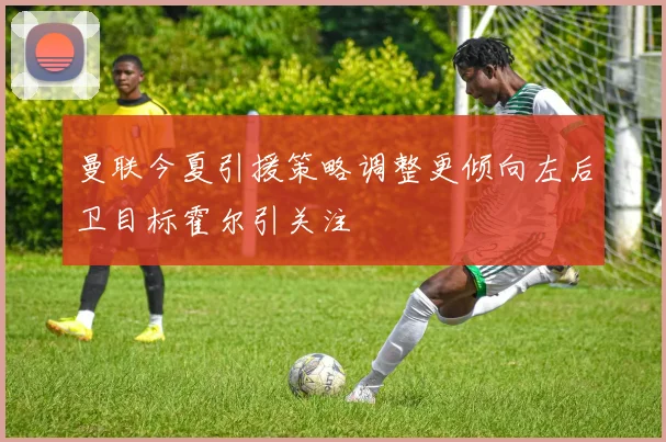 曼联今夏引援策略调整更倾向左后卫目标霍尔引关注