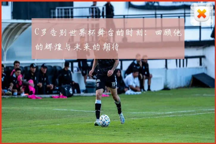 C罗告别世界杯舞台的时刻：回顾他的辉煌与未来的期待