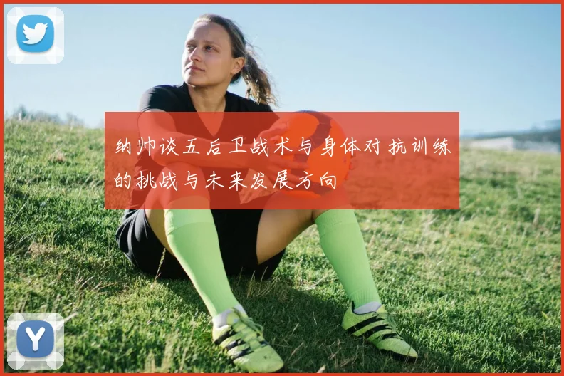 纳帅谈五后卫战术与身体对抗训练的挑战与未来发展方向