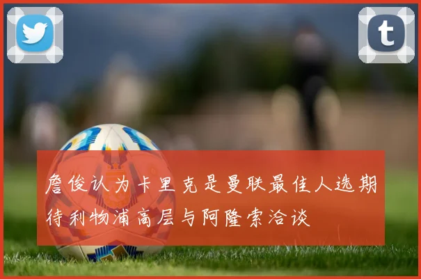 詹俊认为卡里克是曼联最佳人选期待利物浦高层与阿隆索洽谈