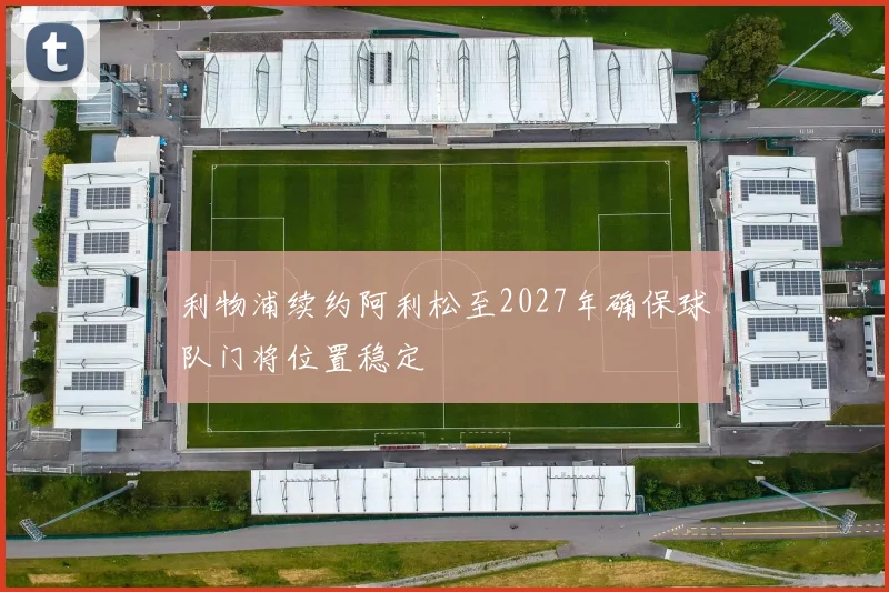 利物浦续约阿利松至2027年确保球队门将位置稳定