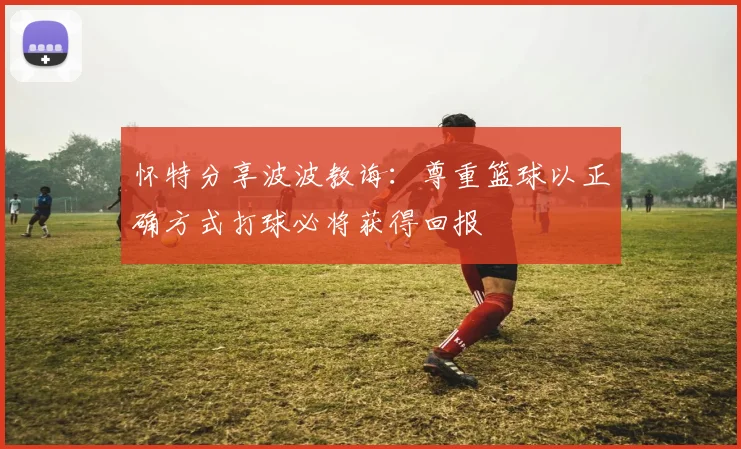 怀特分享波波教诲：尊重篮球以正确方式打球必将获得回报