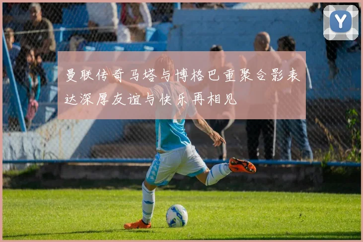 曼联传奇马塔与博格巴重聚合影表达深厚友谊与快乐再相见