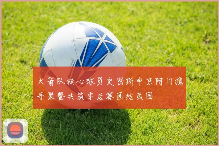 火箭队核心球员史密斯申京阿门携手聚餐共筑季后赛团结氛围