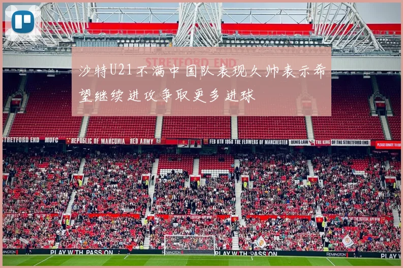 沙特U21不满中国队表现久帅表示希望继续进攻争取更多进球