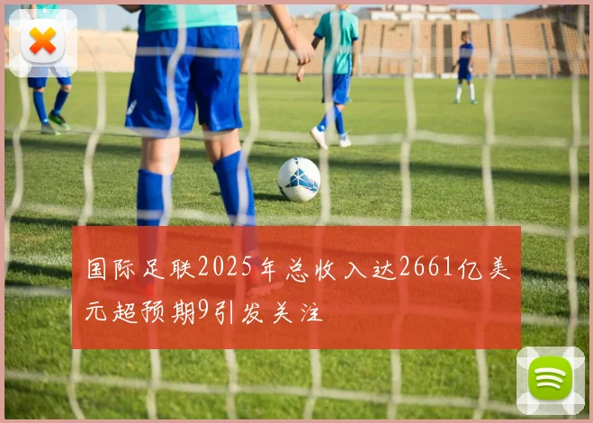 国际足联2025年总收入达2661亿美元超预期9引发关注