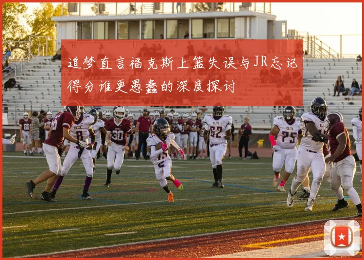追梦直言福克斯上篮失误与JR忘记得分谁更愚蠢的深度探讨