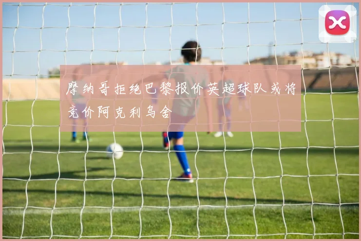 摩纳哥拒绝巴黎报价英超球队或将竞价阿克利乌舍