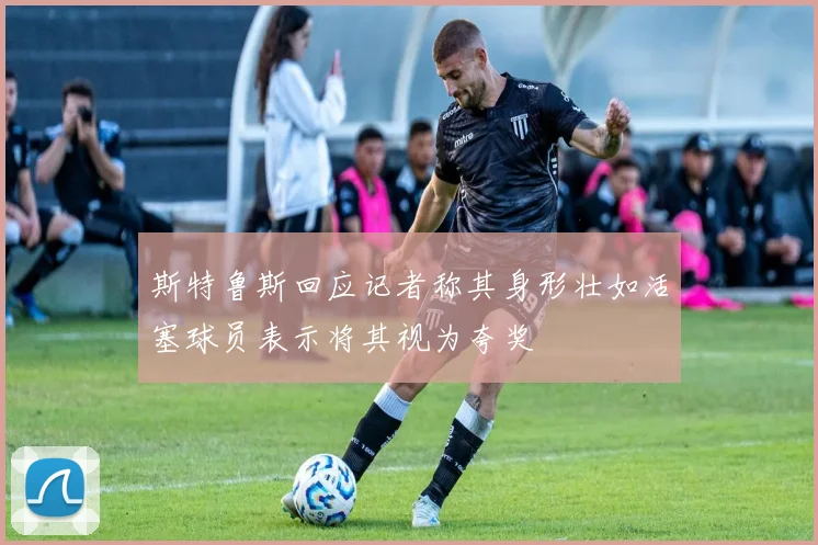 斯特鲁斯回应记者称其身形壮如活塞球员表示将其视为夸奖