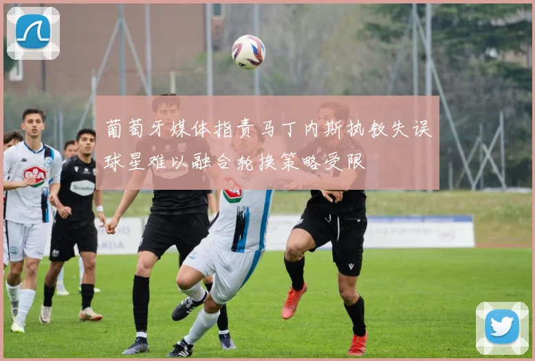 葡萄牙媒体指责马丁内斯执教失误球星难以融合轮换策略受限