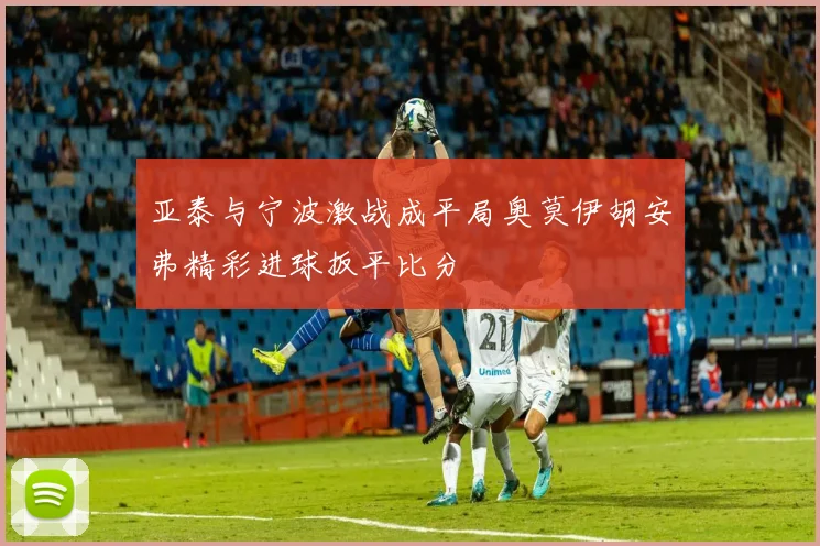亚泰与宁波激战成平局奥莫伊胡安弗精彩进球扳平比分