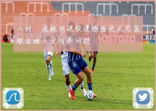 八村塁谈姚明退役遗憾感受反思篮球后继人才培养问题