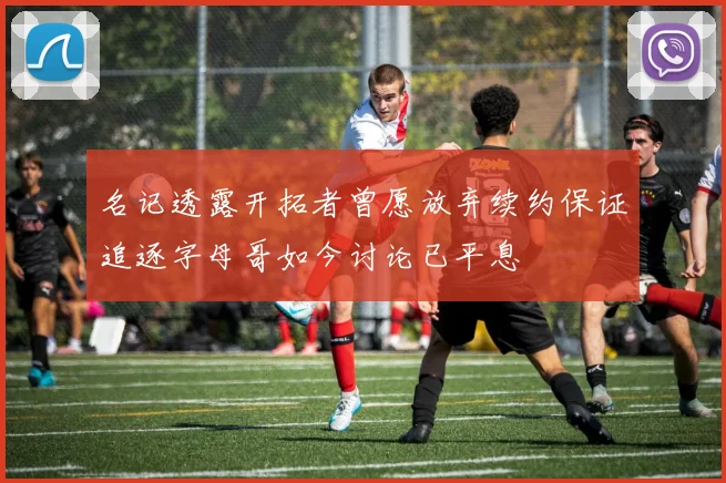 名记透露开拓者曾愿放弃续约保证追逐字母哥如今讨论已平息