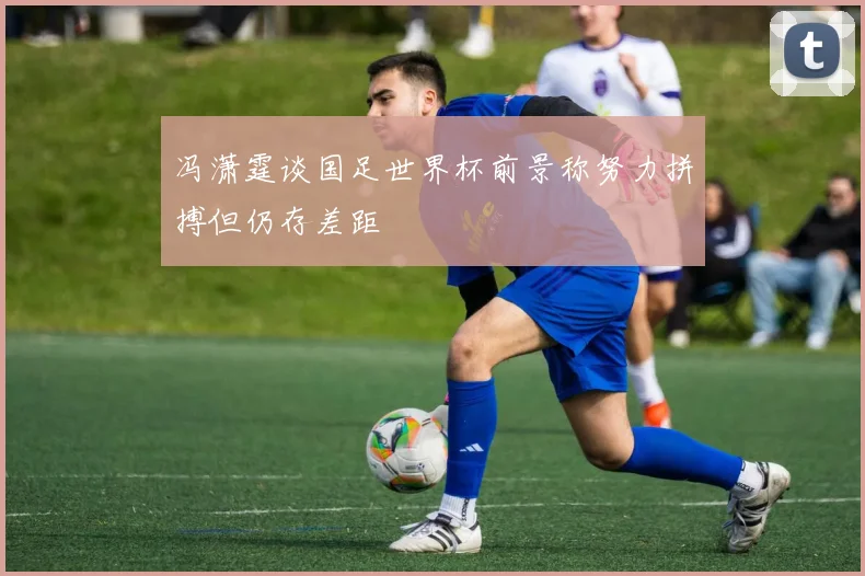 冯潇霆谈国足世界杯前景称努力拼搏但仍存差距