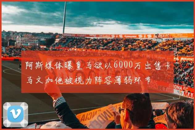 阿斯媒体曝皇马欲以6000万出售卡马文加他被视为阵容薄弱环节