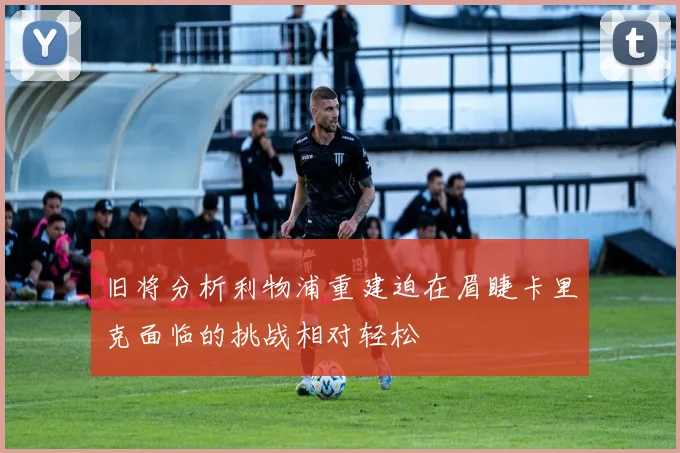 旧将分析利物浦重建迫在眉睫卡里克面临的挑战相对轻松