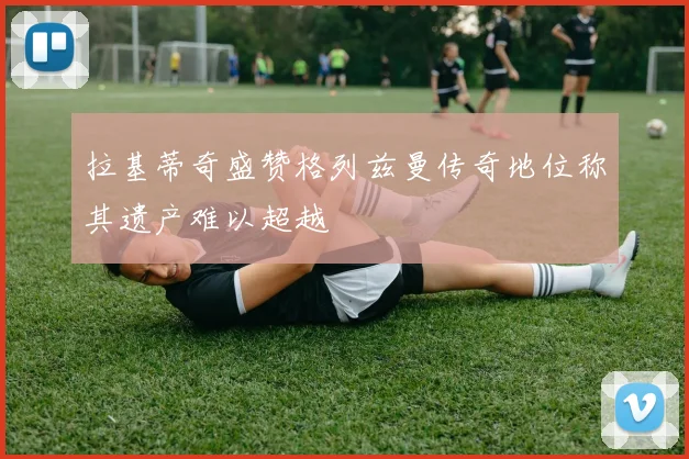 拉基蒂奇盛赞格列兹曼传奇地位称其遗产难以超越
