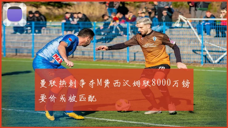 曼联热刺争夺M费西汉姆联8000万镑要价或被匹配