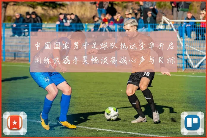 中国国家男子足球队抵达金华开启训练武磊李昊畅谈备战心声与目标